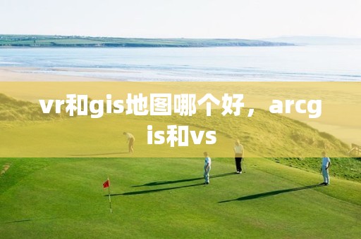 vr和gis地图哪个好，arcgis和vs