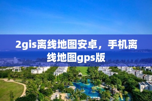 2gis离线地图安卓，手机离线地图gps版