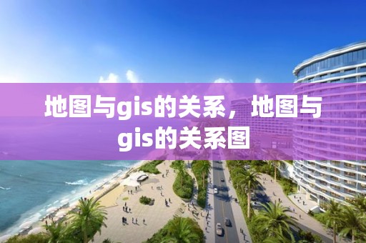 地图与gis的关系，地图与gis的关系图