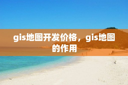 gis地图开发价格，gis地图的作用