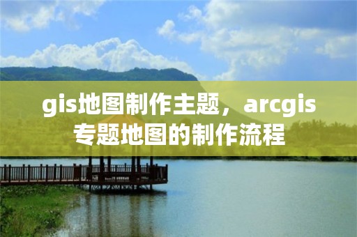 gis地图制作主题，arcgis专题地图的制作流程