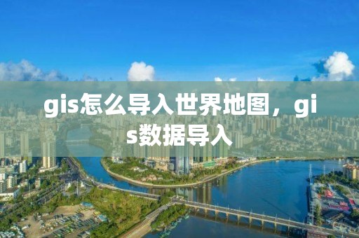 gis怎么导入世界地图，gis数据导入