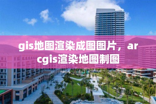 gis地图渲染成图图片，arcgis渲染地图制图