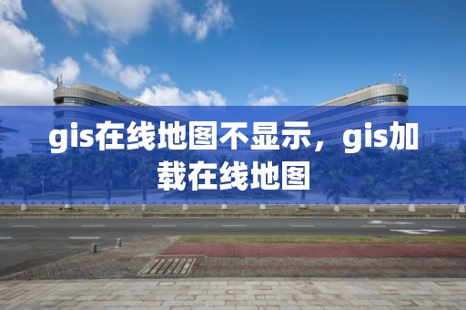 gis在线地图不显示，gis加载在线地图