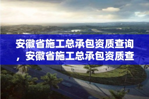 安徽省施工总承包资质查询，安徽省施工总承包资质查询官网