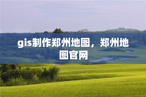 gis制作郑州地图，郑州地图官网