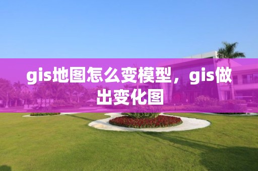 gis地图怎么变模型，gis做出变化图