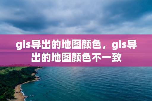 gis导出的地图颜色，gis导出的地图颜色不一致