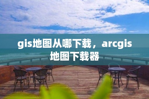 gis地图从哪下载，arcgis地图下载器