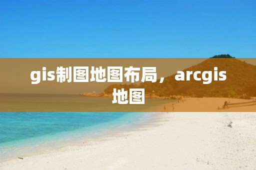 gis制图地图布局，arcgis地图