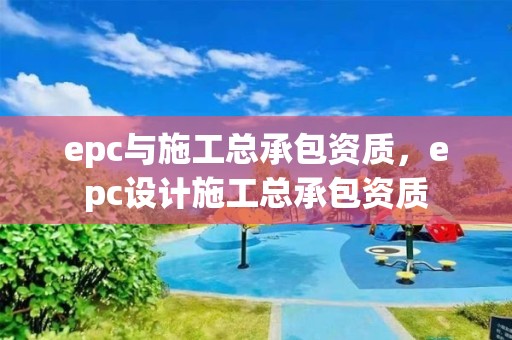 epc与施工总承包资质，epc设计施工总承包资质