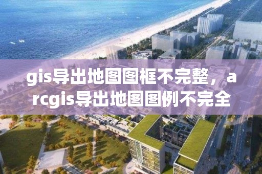 gis导出地图图框不完整，arcgis导出地图图例不完全