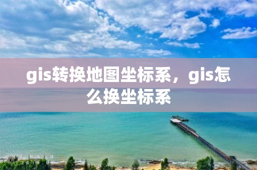 gis转换地图坐标系，gis怎么换坐标系