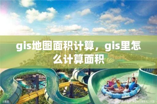 gis地图面积计算，gis里怎么计算面积