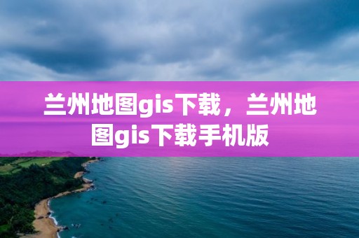 兰州地图gis下载，兰州地图gis下载手机版