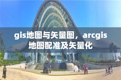 gis地图与矢量图，arcgis地图配准及矢量化