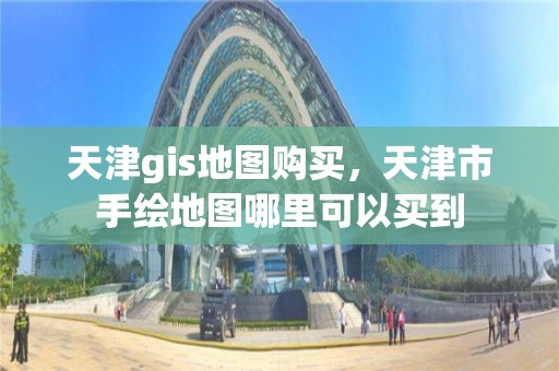 天津gis地图购买，天津市手绘地图哪里可以买到