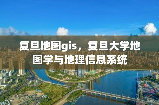 复旦地图gis，复旦大学地图学与地理信息系统