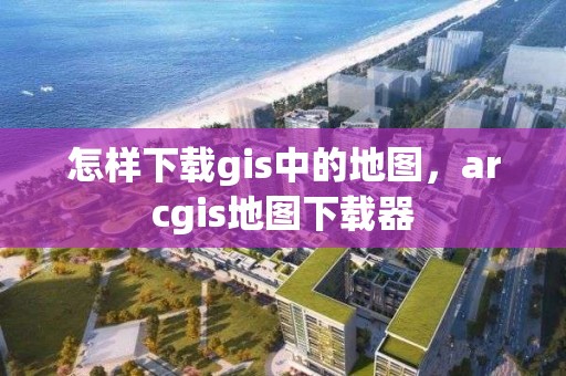 怎样下载gis中的地图，arcgis地图下载器