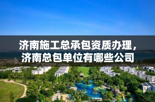 济南施工总承包资质办理，济南总包单位有哪些公司