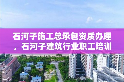 石河子施工总承包资质办理，石河子建筑行业职工培训中心电话