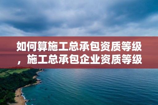 如何算施工总承包资质等级，施工总承包企业资质等级标准