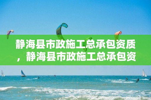 静海县市政施工总承包资质，静海县市政施工总承包资质查询