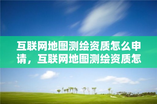 互联网地图测绘资质怎么申请，互联网地图测绘资质怎么申请办理