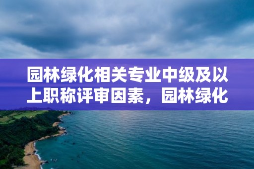 园林绿化相关专业中级及以上职称评审因素，园林绿化专业职称包含哪些