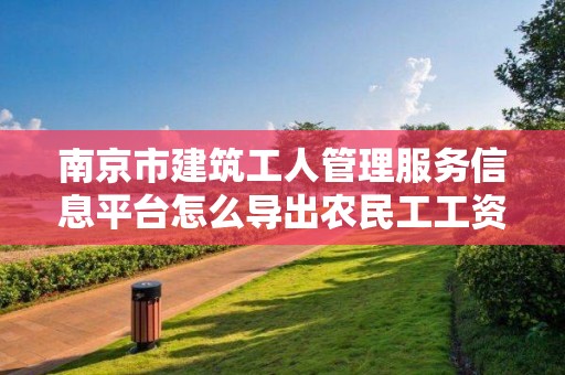 南京市建筑工人管理服务信息平台怎么导出农民工工资代发申请书的简单介绍