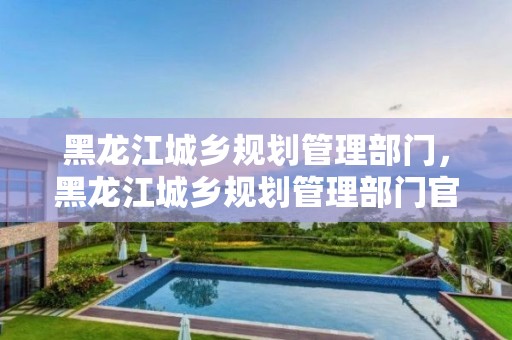 黑龙江城乡规划管理部门，黑龙江城乡规划管理部门官网