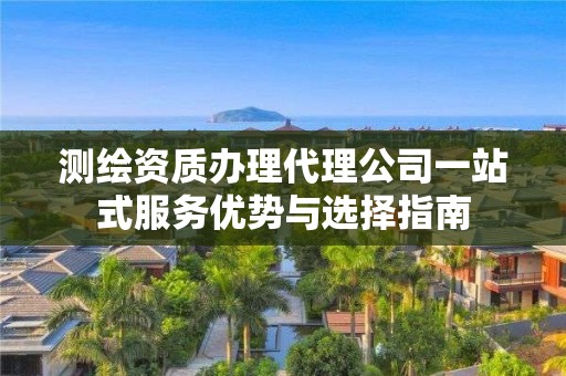 测绘资质办理代理公司一站式服务优势与选择指南