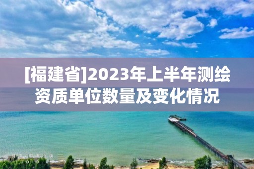 [福建省]2023年上半年测绘资质单位数量及变化情况