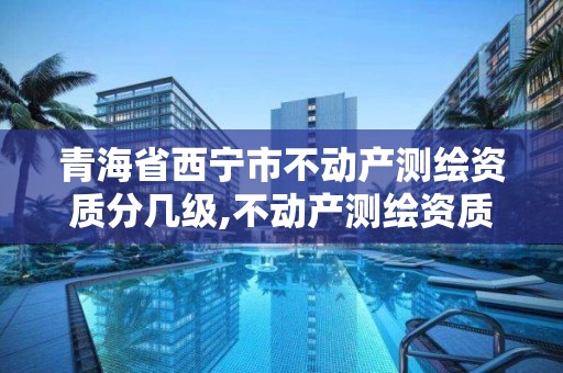 青海省西宁市不动产测绘资质分几级,不动产测绘资质等级。