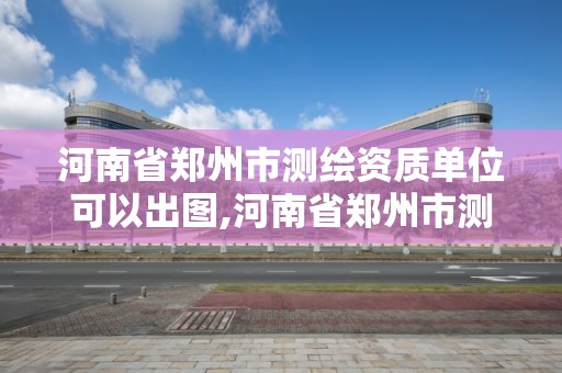 河南省郑州市测绘资质单位可以出图,河南省郑州市测绘资质单位可以出图纸吗。