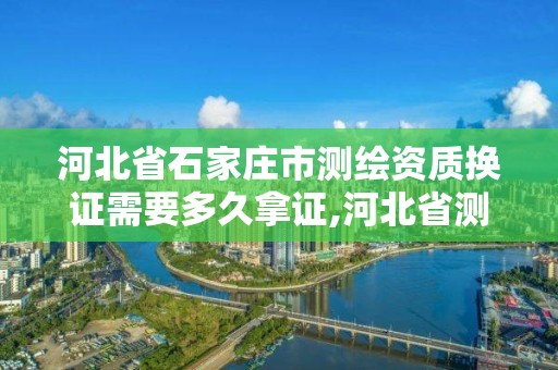 河北省石家庄市测绘资质换证需要多久拿证,河北省测绘资质管理办法。