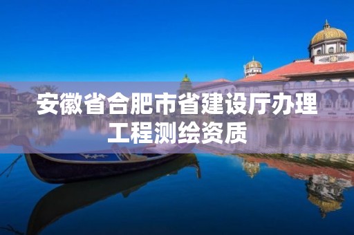 安徽省合肥市省建设厅办理工程测绘资质