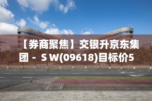 【券商聚焦】交银升京东集团－ＳＷ(09618)目标价5.3%至159港元 维持“中性”评级