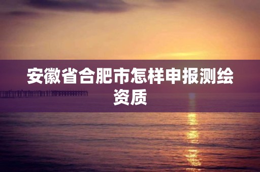 安徽省合肥市怎样申报测绘资质