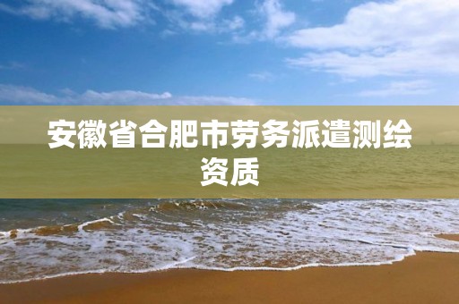 安徽省合肥市劳务派遣测绘资质