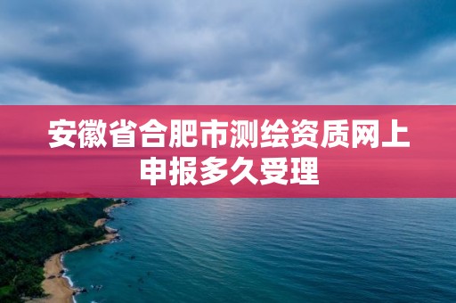 安徽省合肥市测绘资质网上申报多久受理