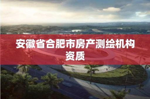 安徽省合肥市房产测绘机构资质