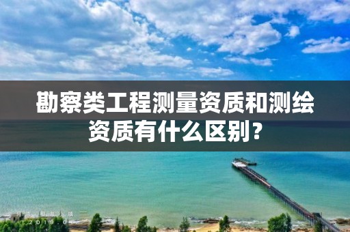 勘察类工程测量资质和测绘资质有什么区别？