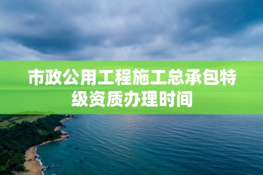 市政公用工程施工总承包特级资质办理时间