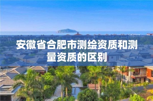 安徽省合肥市测绘资质和测量资质的区别