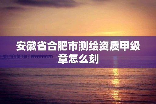 安徽省合肥市测绘资质甲级章怎么刻