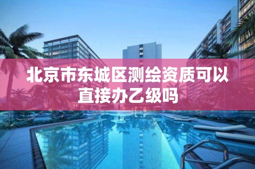 北京市东城区测绘资质可以直接办乙级吗