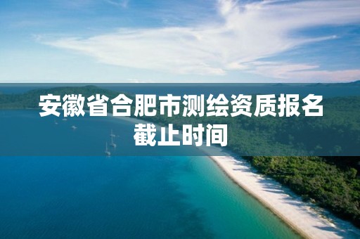 安徽省合肥市测绘资质报名截止时间