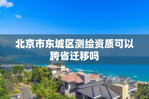 北京市东城区测绘资质可以跨省迁移吗