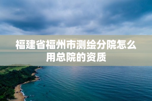 福建省福州市测绘分院怎么用总院的资质